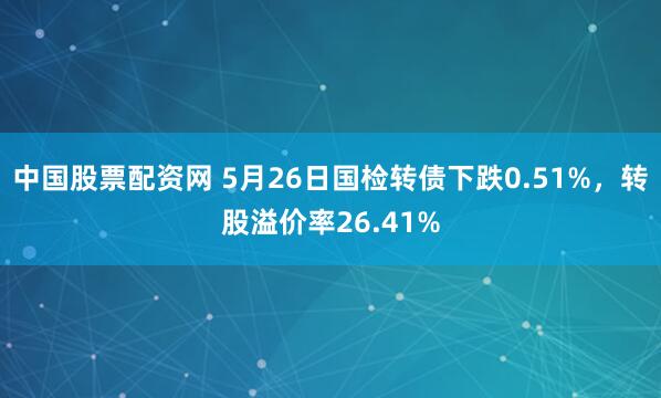 中国股票配资网 5月26日国检转债下跌0.51%，转股溢价率26.41%
