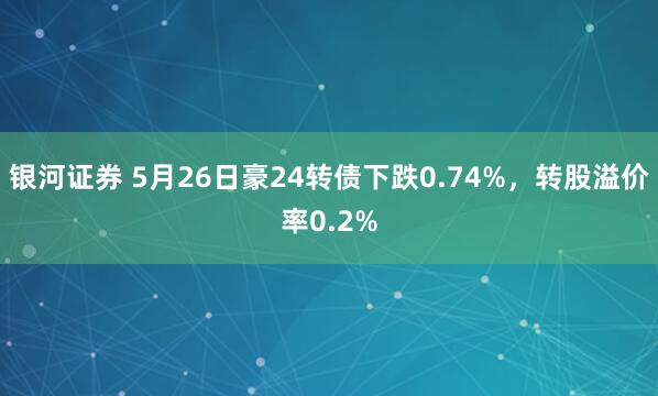 银河证券 5月26日豪24转债下跌0.74%，转股溢价率0.2%