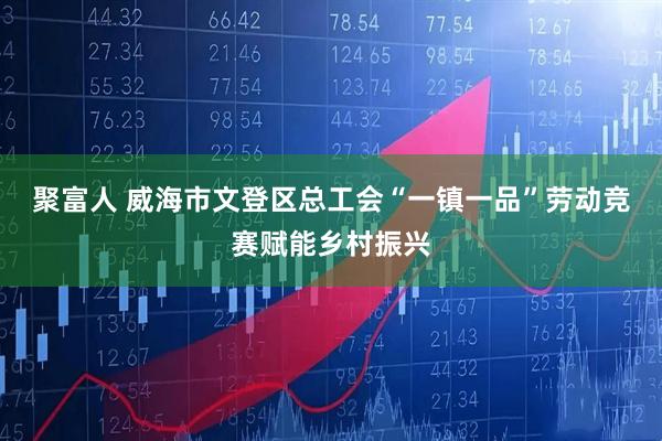 聚富人 威海市文登区总工会“一镇一品”劳动竞赛赋能乡村振兴
