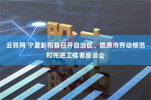 云燚网 宁夏彭阳县召开自治区、固原市劳动模范和先进工作者座谈会