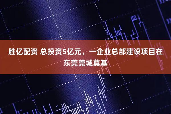 胜亿配资 总投资5亿元，一企业总部建设项目在东莞莞城奠基
