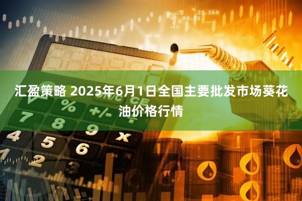 汇盈策略 2025年6月1日全国主要批发市场葵花油价格行情