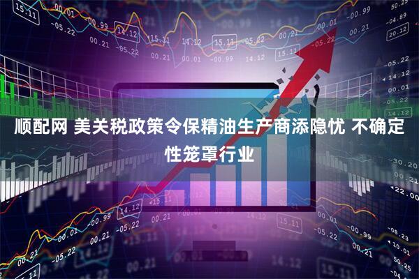 顺配网 美关税政策令保精油生产商添隐忧 不确定性笼罩行业