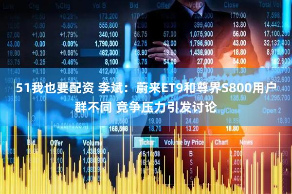 51我也要配资 李斌：蔚来ET9和尊界S800用户群不同 竞争压力引发讨论