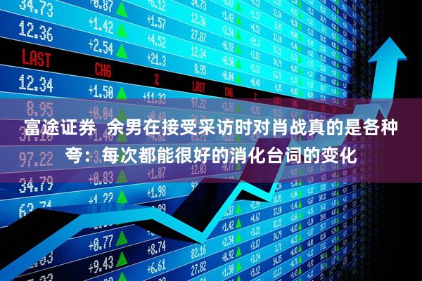 富途证券  余男在接受采访时对肖战真的是各种夸：每次都能很好的消化台词的变化