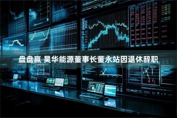 盘盘赢 昊华能源董事长董永站因退休辞职