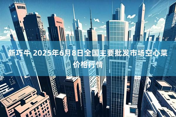 新巧牛 2025年6月8日全国主要批发市场空心菜价格行情