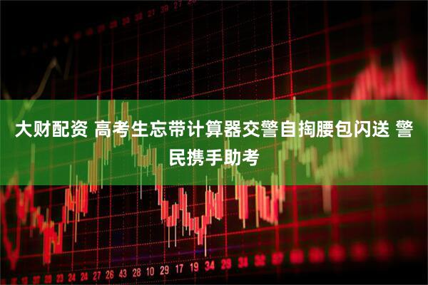 大财配资 高考生忘带计算器交警自掏腰包闪送 警民携手助考