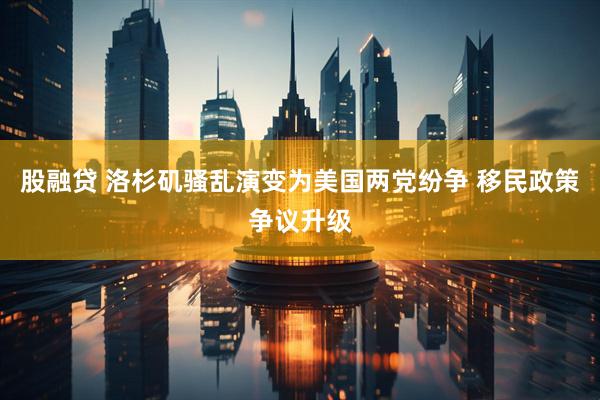 股融贷 洛杉矶骚乱演变为美国两党纷争 移民政策争议升级