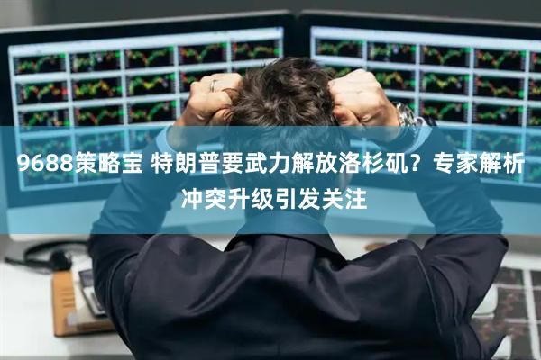 9688策略宝 特朗普要武力解放洛杉矶？专家解析 冲突升级引发关注