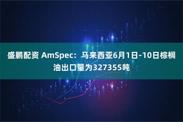 盛鹏配资 AmSpec：马来西亚6月1日-10日棕榈油出口量为327355吨