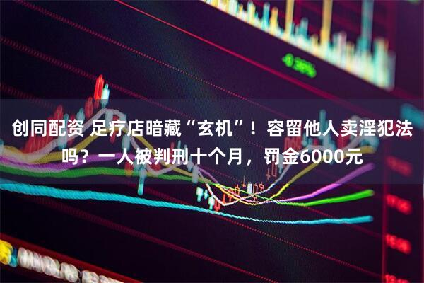 创同配资 足疗店暗藏“玄机”！容留他人卖淫犯法吗？一人被判刑十个月，罚金6000元