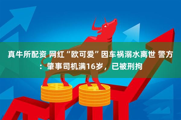 真牛所配资 网红“欧可爱”因车祸溺水离世 警方：肇事司机满16岁，已被刑拘