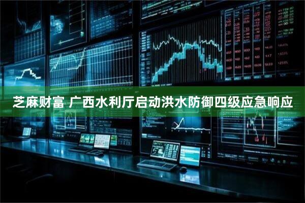 芝麻财富 广西水利厅启动洪水防御四级应急响应