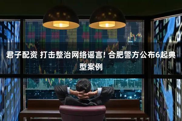 君子配资 打击整治网络谣言! 合肥警方公布6起典型案例