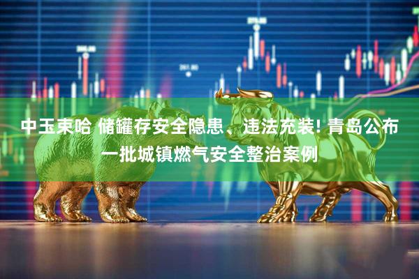 中玉束哈 储罐存安全隐患、违法充装! 青岛公布一批城镇燃气安全整治案例