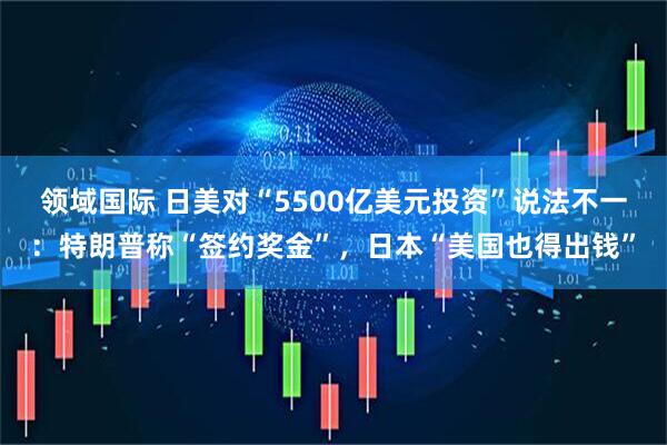 领域国际 日美对“5500亿美元投资”说法不一：特朗普称“签约奖金”，日本“美国也得出钱”