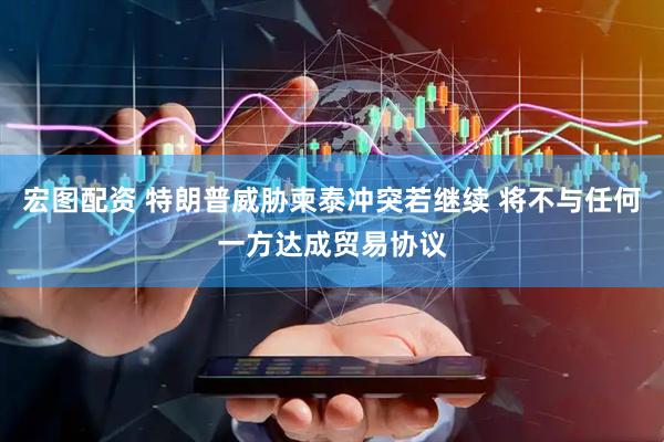 宏图配资 特朗普威胁柬泰冲突若继续 将不与任何一方达成贸易协议