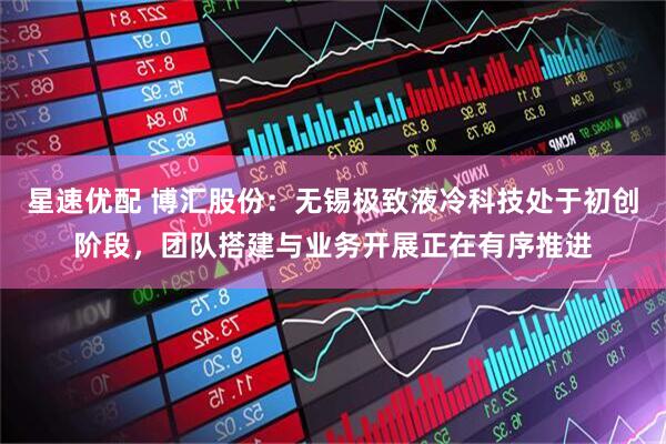 星速优配 博汇股份：无锡极致液冷科技处于初创阶段，团队搭建与业务开展正在有序推进