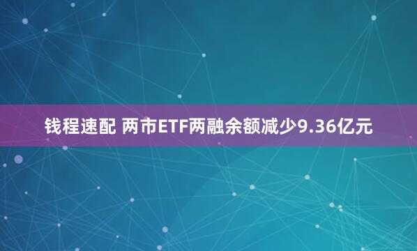 钱程速配 两市ETF两融余额减少9.36亿元