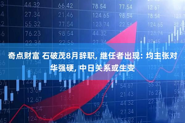 奇点财富 石破茂8月辞职, 继任者出现: 均主张对华强硬, 中日关系或生变