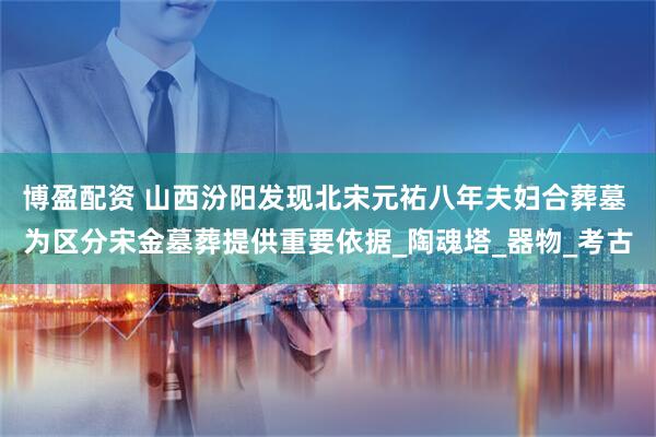 博盈配资 山西汾阳发现北宋元祐八年夫妇合葬墓 为区分宋金墓葬提供重要依据_陶魂塔_器物_考古