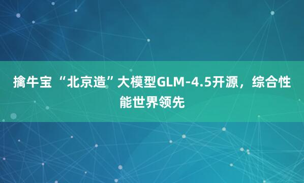 擒牛宝 “北京造”大模型GLM-4.5开源，综合性能世界领先