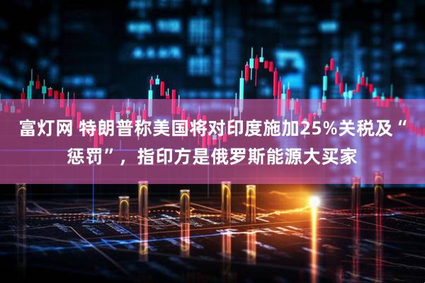 富灯网 特朗普称美国将对印度施加25%关税及“惩罚”，指印方是俄罗斯能源大买家