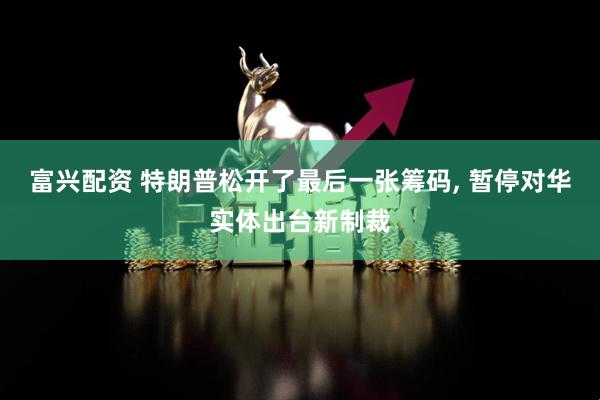 富兴配资 特朗普松开了最后一张筹码, 暂停对华实体出台新制裁