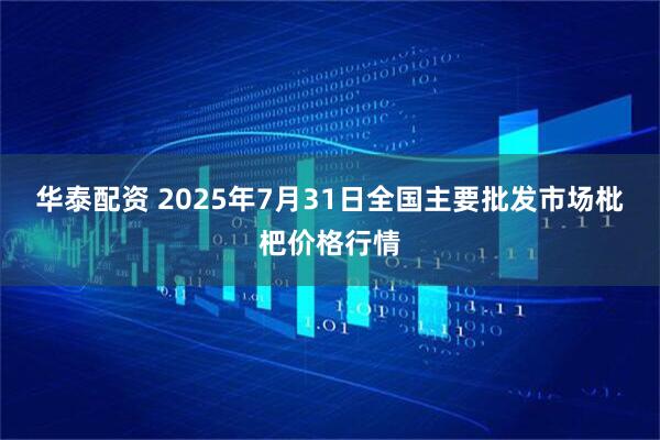 华泰配资 2025年7月31日全国主要批发市场枇杷价格行情
