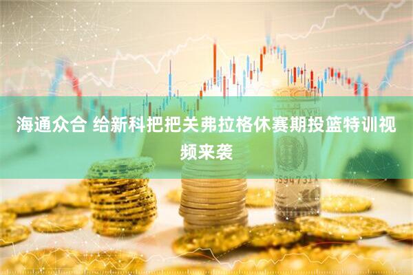 海通众合 给新科把把关弗拉格休赛期投篮特训视频来袭