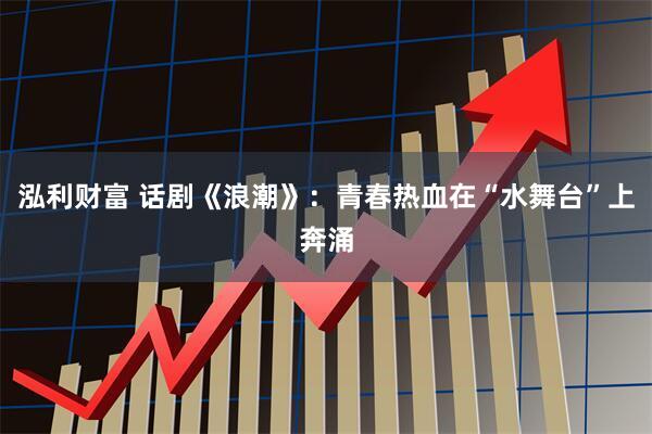 泓利财富 话剧《浪潮》：青春热血在“水舞台”上奔涌
