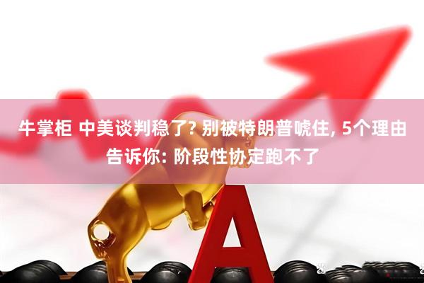 牛掌柜 中美谈判稳了? 别被特朗普唬住, 5个理由告诉你: 阶段性协定跑不了