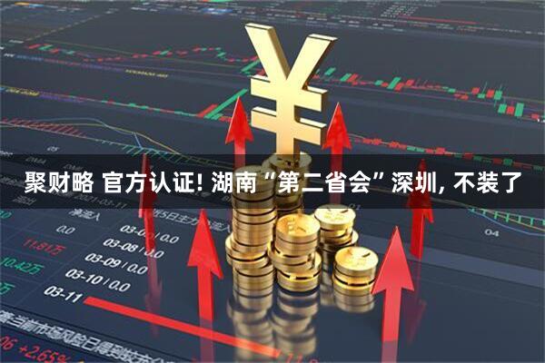 聚财略 官方认证! 湖南“第二省会”深圳, 不装了