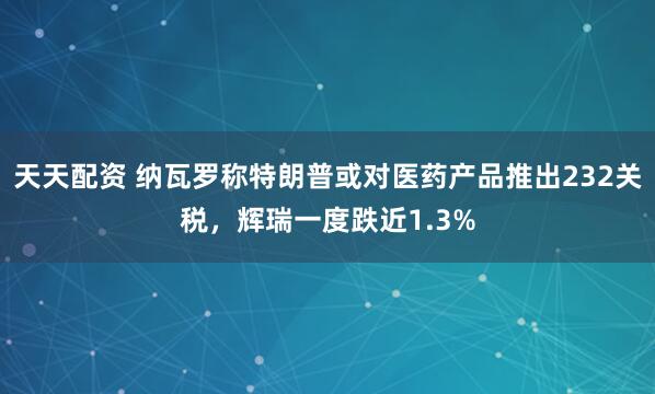 天天配资 纳瓦罗称特朗普或对医药产品推出232关税，辉瑞一度跌近1.3%