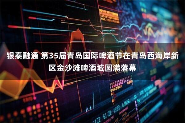 银泰融通 第35届青岛国际啤酒节在青岛西海岸新区金沙滩啤酒城圆满落幕