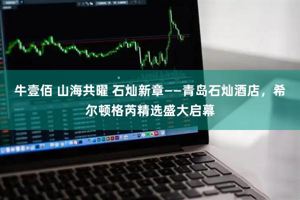 牛壹佰 山海共曜 石灿新章——青岛石灿酒店，希尔顿格芮精选盛大启幕